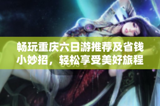 畅玩重庆六日游推荐及省钱小妙招，轻松享受美好旅程