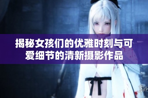揭秘女孩们的优雅时刻与可爱细节的清新摄影作品