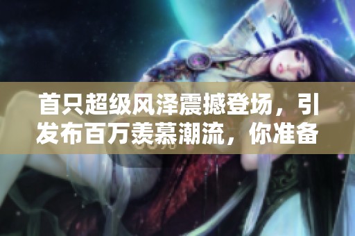首只超级风泽震撼登场，引发布百万羡慕潮流，你准备好了吗