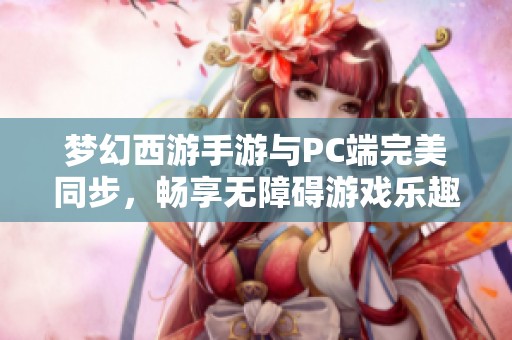 梦幻西游手游与PC端完美同步，畅享无障碍游戏乐趣体验