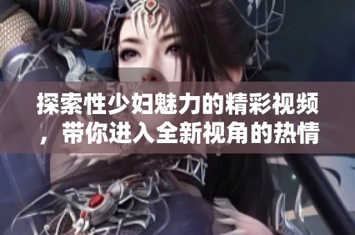 探索性少妇魅力的精彩视频，带你进入全新视角的热情世界