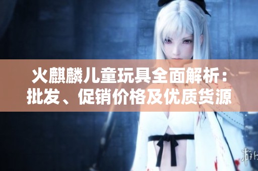 火麒麟儿童玩具全面解析：批发、促销价格及优质货源信息分享