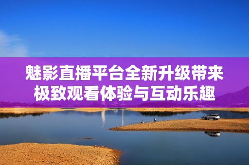 魅影直播平台全新升级带来极致观看体验与互动乐趣