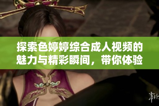 探索色婷婷综合成人视频的魅力与精彩瞬间，带你体验全新视觉盛宴