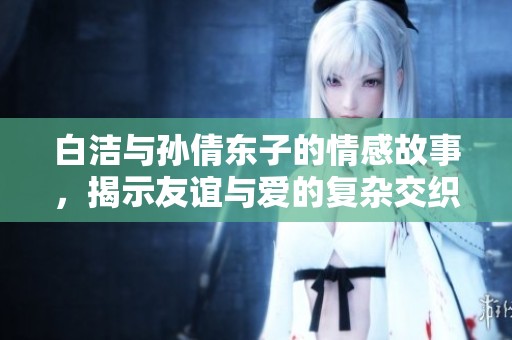 白洁与孙倩东子的情感故事，揭示友谊与爱的复杂交织