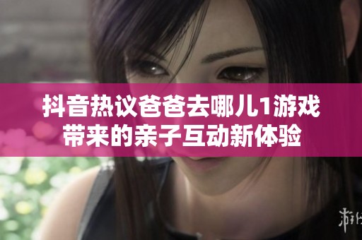 抖音热议爸爸去哪儿1游戏带来的亲子互动新体验