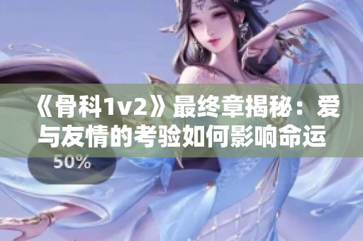 《骨科1v2》最终章揭秘：爱与友情的考验如何影响命运转折