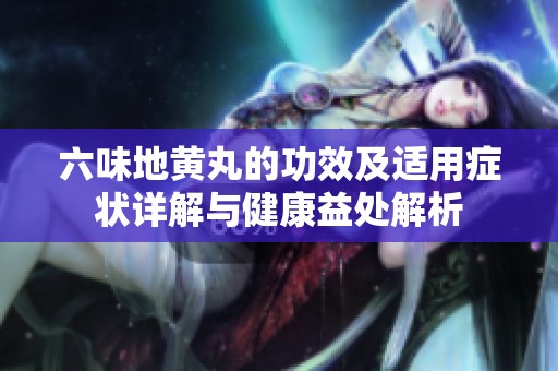 六味地黄丸的功效及适用症状详解与健康益处解析