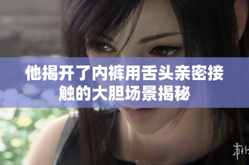 他揭开了内裤用舌头亲密接触的大胆场景揭秘