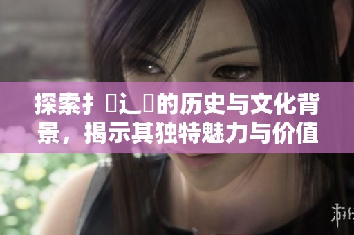 探索扌喿辶畐的历史与文化背景，揭示其独特魅力与价值