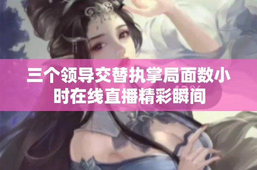 三个领导交替执掌局面数小时在线直播精彩瞬间