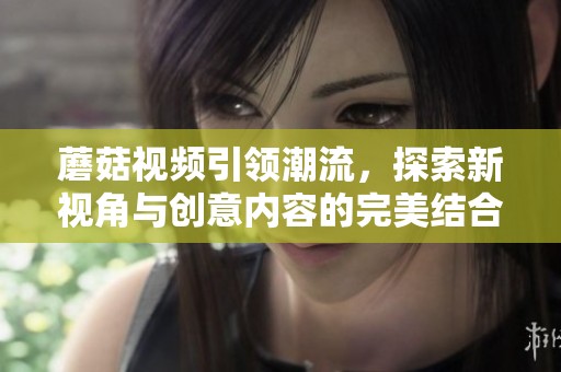 蘑菇视频引领潮流，探索新视角与创意内容的完美结合