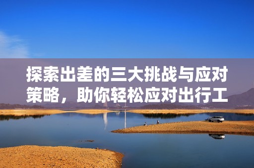 探索出差的三大挑战与应对策略，助你轻松应对出行工作