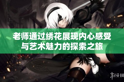 老师通过绣花展现内心感受与艺术魅力的探索之旅