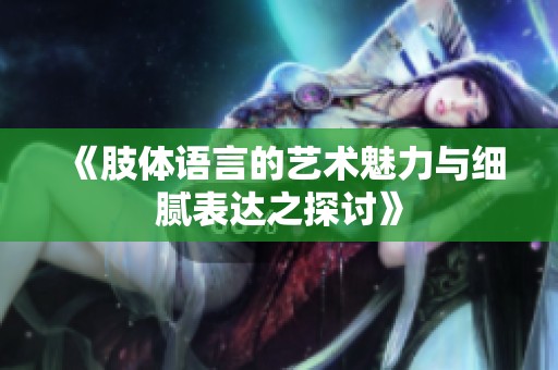 《肢体语言的艺术魅力与细腻表达之探讨》