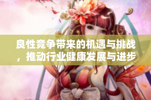 良性竞争带来的机遇与挑战，推动行业健康发展与进步