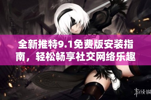 全新推特9.1免费版安装指南，轻松畅享社交网络乐趣