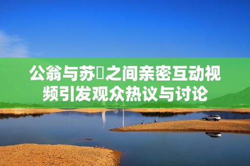 公翁与苏玥之间亲密互动视频引发观众热议与讨论