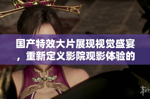 国产特效大片展现视觉盛宴，重新定义影院观影体验的全新力作