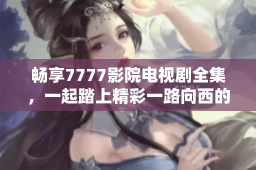 畅享7777影院电视剧全集，一起踏上精彩一路向西的观影之旅