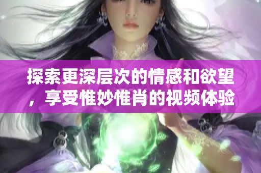 探索更深层次的情感和欲望，享受惟妙惟肖的视频体验