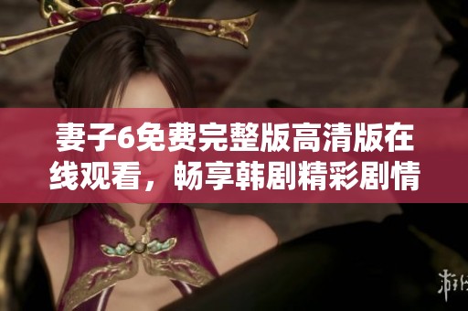 妻子6免费完整版高清版在线观看，畅享韩剧精彩剧情与感人瞬间