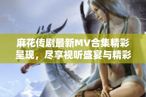 麻花传剧最新MV合集精彩呈现，尽享视听盛宴与精彩剧情