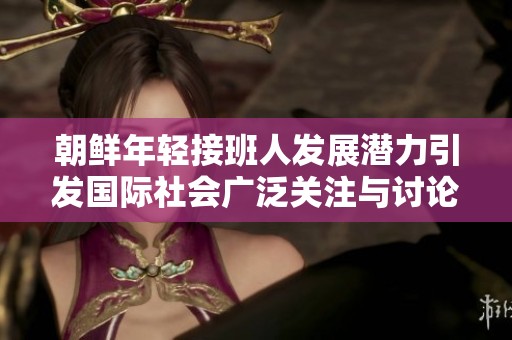 朝鲜年轻接班人发展潜力引发国际社会广泛关注与讨论