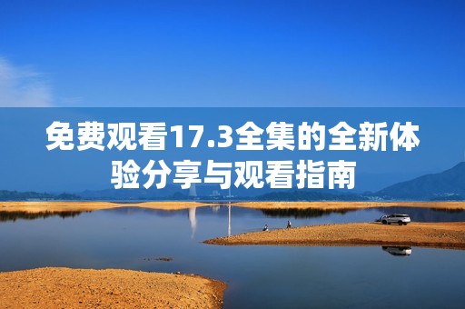 免费观看17.3全集的全新体验分享与观看指南