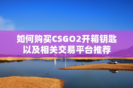 如何购买CSGO2开箱钥匙以及相关交易平台推荐