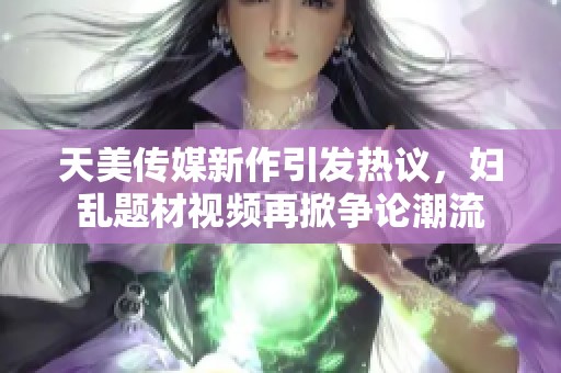 天美传媒新作引发热议，妇乱题材视频再掀争论潮流