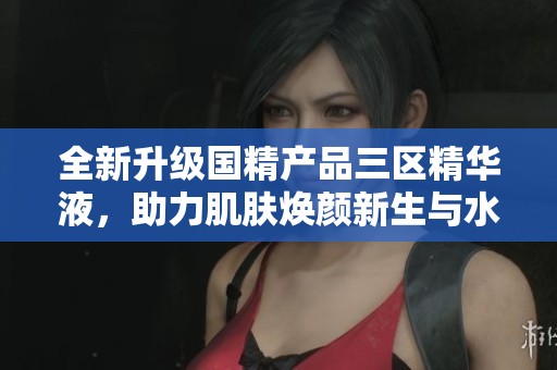 全新升级国精产品三区精华液，助力肌肤焕颜新生与水润光泽