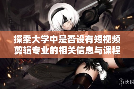 探索大学中是否设有短视频剪辑专业的相关信息与课程设置