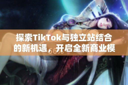 探索TikTok与独立站结合的新机遇，开启全新商业模式的大门