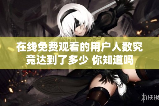 在线免费观看的用户人数究竟达到了多少 你知道吗
