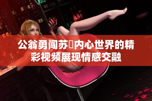 公翁勇闯苏玥内心世界的精彩视频展现情感交融