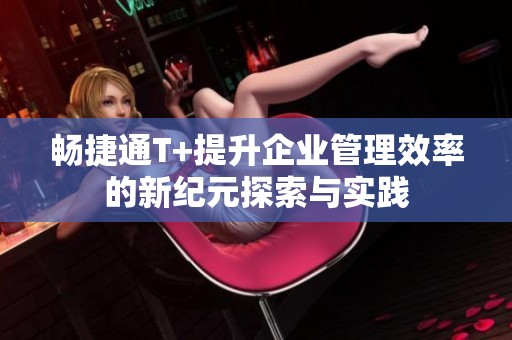 畅捷通T+提升企业管理效率的新纪元探索与实践