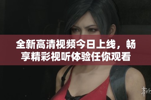 全新高清视频今日上线，畅享精彩视听体验任你观看