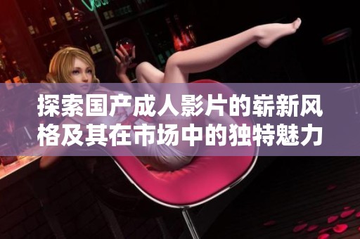 探索国产成人影片的崭新风格及其在市场中的独特魅力