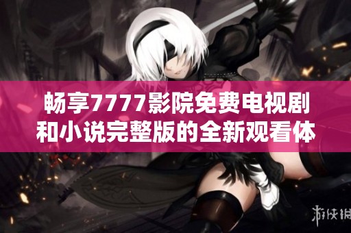 畅享7777影院免费电视剧和小说完整版的全新观看体验
