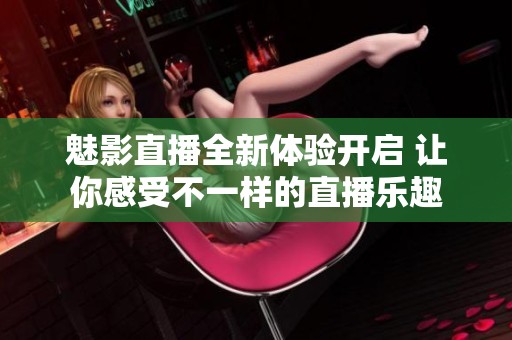 魅影直播全新体验开启 让你感受不一样的直播乐趣