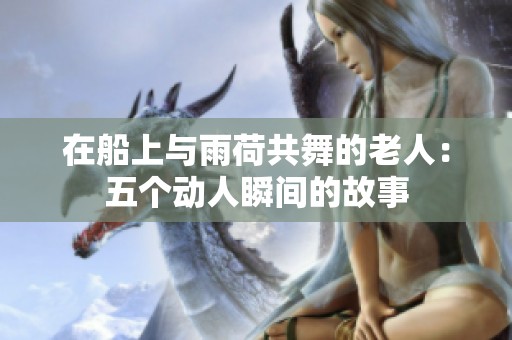 在船上与雨荷共舞的老人：五个动人瞬间的故事