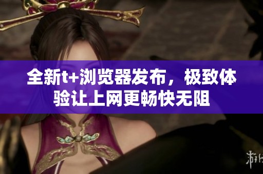 全新t+浏览器发布，极致体验让上网更畅快无阻