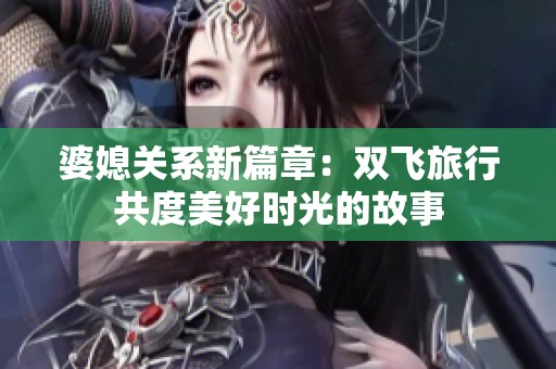 婆媳关系新篇章：双飞旅行共度美好时光的故事