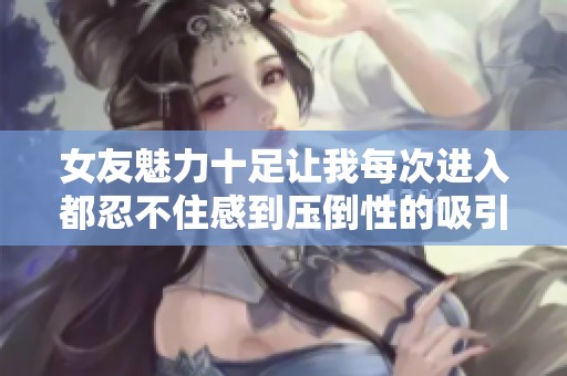 女友魅力十足让我每次进入都忍不住感到压倒性的吸引力