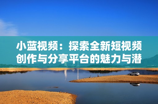 小蓝视频：探索全新短视频创作与分享平台的魅力与潜力