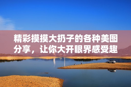 精彩摸摸大扔子的各种美图分享，让你大开眼界感受趣味无限