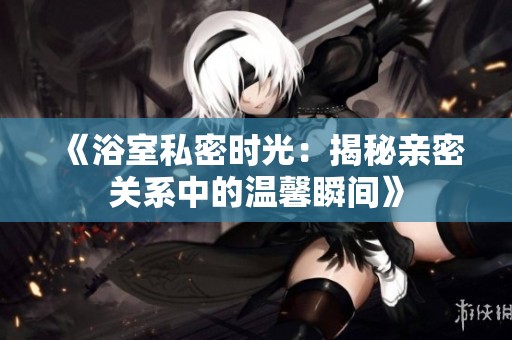 《浴室私密时光：揭秘亲密关系中的温馨瞬间》