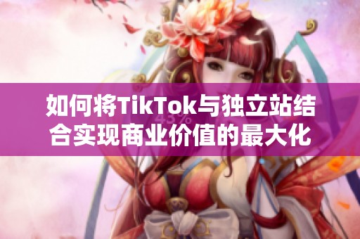 如何将TikTok与独立站结合实现商业价值的最大化