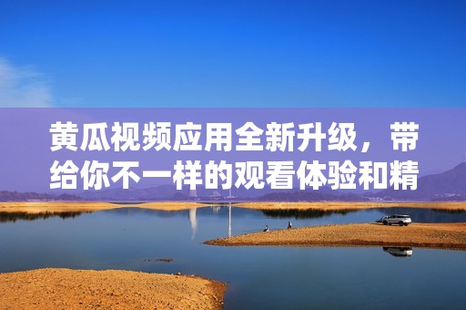 黄瓜视频应用全新升级，带给你不一样的观看体验和精彩内容